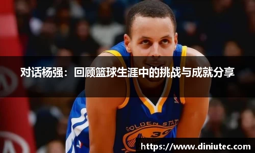 对话杨强：回顾篮球生涯中的挑战与成就分享